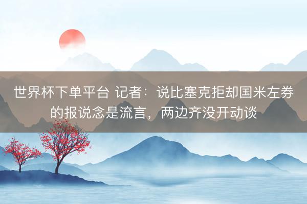 世界杯下單平臺(tái) 記者：說比塞克拒卻國米左券的報(bào)說念是流言，兩邊齊沒開動(dòng)談