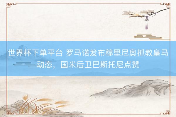 世界杯下單平臺 羅馬諾發布穆里尼奧抓教皇馬動態，國米后衛巴斯托尼點贊