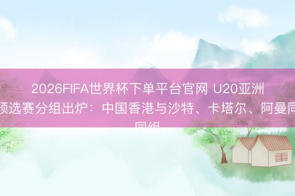 2026FIFA世界杯下單平臺官網(wǎng) U20亞洲杯預(yù)選賽分組出爐：中國香港與沙特、卡塔爾、阿曼同組