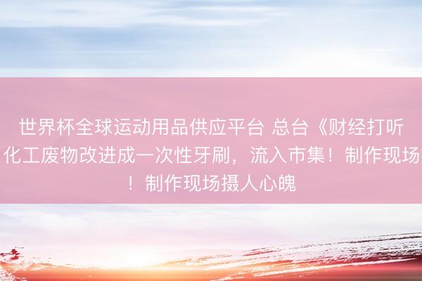 世界杯全球運動用品供應平臺 總臺《財經打聽》曝光：化工廢物改進成一次性牙刷，流入市集！制作現場攝人心魄