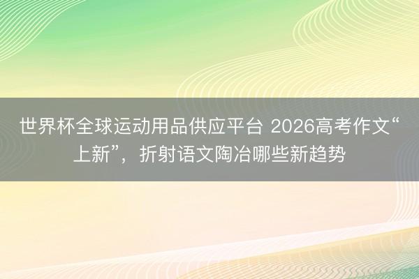世界杯全球運動用品供應平臺 2026高考作文“上新”，折射語文陶冶哪些新趨勢