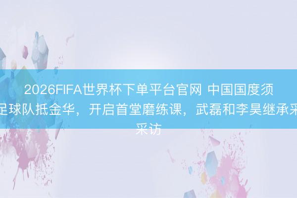 2026FIFA世界杯下單平臺(tái)官網(wǎng) 中國(guó)國(guó)度須眉足球隊(duì)抵金華，開(kāi)啟首堂磨練課，<a  target=