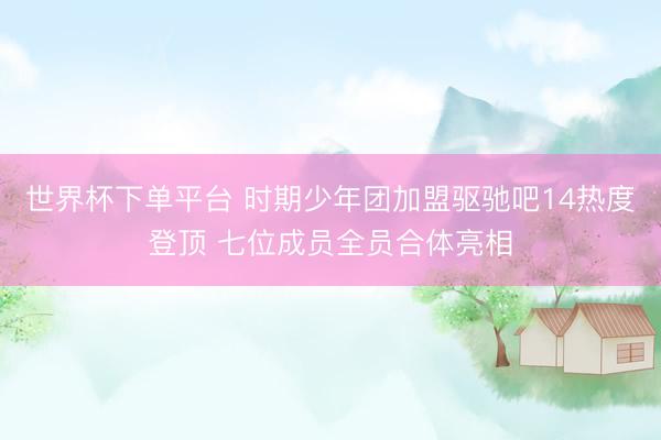 世界杯下單平臺 時期少年團加盟驅馳吧14熱度登頂 七位成員全員合體亮相