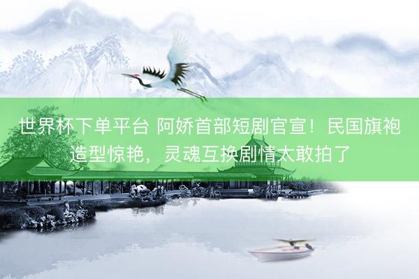 世界杯下單平臺 阿嬌首部短劇官宣！民國旗袍造型驚艷，靈魂互換劇情太敢拍了