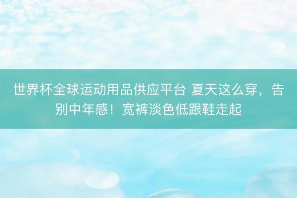 世界杯全球運動用品供應平臺 夏天這么穿，告別中年感！寬褲淡色低跟鞋走起