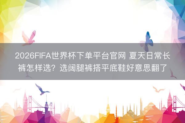 2026FIFA世界杯下單平臺官網(wǎng) 夏天日常長褲怎樣選？選闊腿褲搭平底鞋好意思翻了