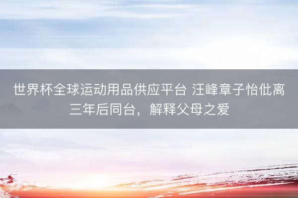 世界杯全球運動用品供應平臺 汪峰章子怡仳離三年后同臺，解釋父母之愛