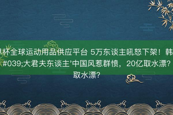 世界杯全球運動用品供應平臺 5萬東談主吼怒下架！韓劇'大君夫東談主'中國風惹群憤，20億取水漂？