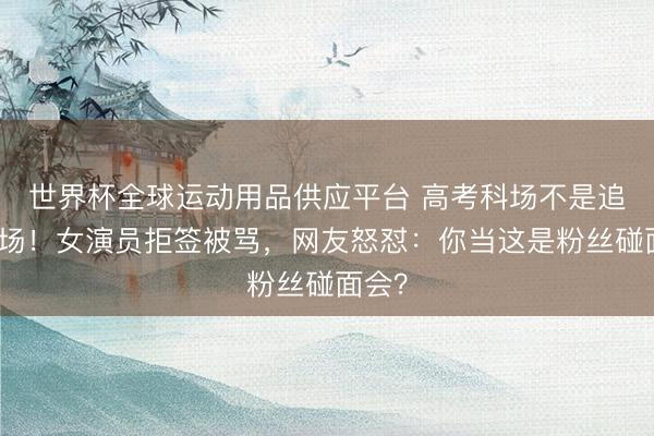世界杯全球運(yùn)動(dòng)用品供應(yīng)平臺 高考科場不是追星現(xiàn)場！女演員拒簽被罵，網(wǎng)友怒懟：你當(dāng)這是粉絲碰面會(huì)？