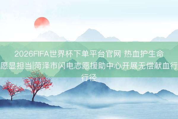 2026FIFA世界杯下單平臺官網 熱血護生命志愿顯擔當|菏澤市閃電志愿援助中心開展無償獻血行徑